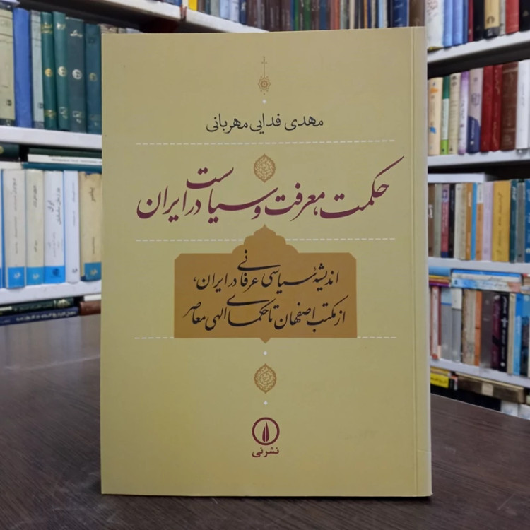 حکمت، معرفت و سیاست در ایران اندیشه سیاسی عرفانی درایران، از مکتب اصفهان تا حکمای الهی معاصر نویسنده مهدی فدایی مهربانی